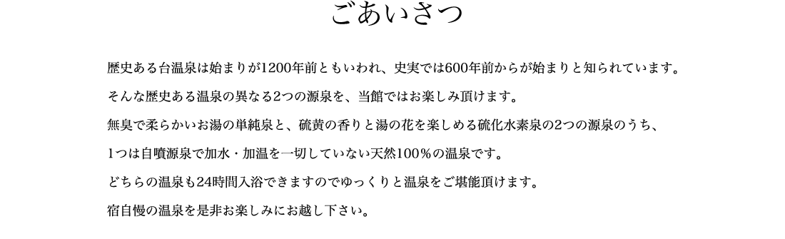 ごあいさつ 歴史ある台温泉は始まりが1200年前ともいわれ、史実では600年前からが始まりと知られています。そんな歴史ある温泉の異なる2つの源泉を、当館ではお楽しみ頂けます。無臭で柔らかいお湯の単純泉と、硫黄の香りと湯の花を楽しめる硫化水素泉の2つの源泉のうち、1つは自噴源泉で加水・加温を一切していない天然100％の温泉です。どちらの温泉も24時間入浴できますのでゆっくりと温泉をご堪能頂けます。宿自慢の温泉を是非お楽しみにお越し下さい。